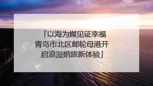 以海为媒见证幸福 青岛市北区邮轮母港开启浪漫婚旅新体验