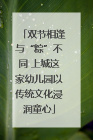 双节相逢与“粽”不同 上城这家幼儿园以传统文化浸润童心