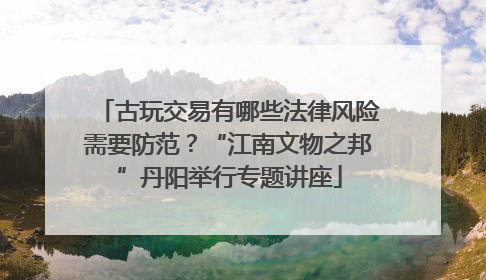 古玩交易有哪些法律风险需要防范？“江南文物之邦”丹阳举行专题讲座