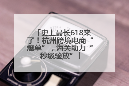 史上最长618来了！杭州跨境电商“爆单”，海关助力“秒级验放”