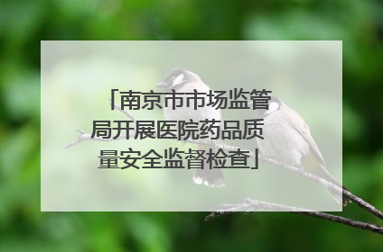 南京市市场监管局开展医院药品质量安全监督检查