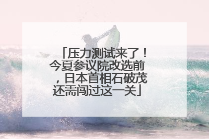 压力测试来了！今夏参议院改选前，日本首相石破茂还需闯过这一关
