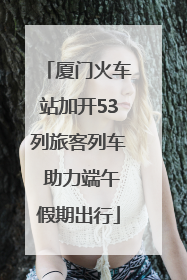 厦门火车站加开53列旅客列车 助力端午假期出行