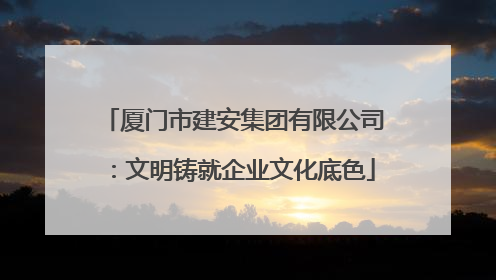 厦门市建安集团有限公司：文明铸就企业文化底色