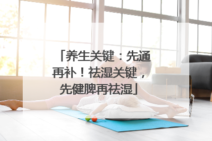 养生关键：先通再补！祛湿关键，先健脾再祛湿
