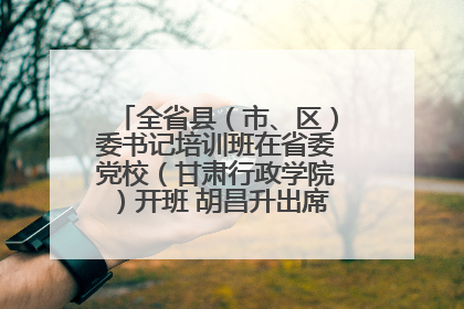 全省县（市、区）委书记培训班在省委党校（甘肃行政学院）开班 胡昌升出席开班式并讲话