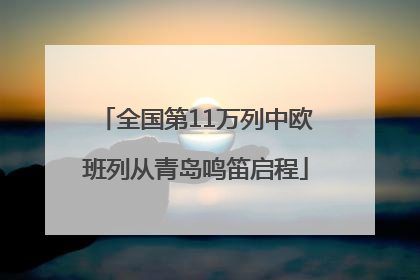 全国第11万列中欧班列从青岛鸣笛启程