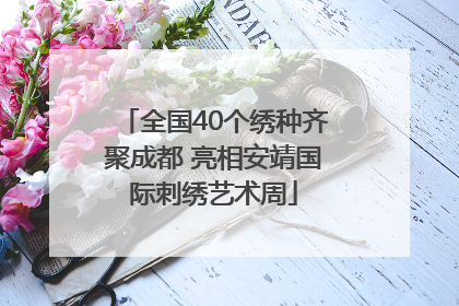 全国40个绣种齐聚成都 亮相安靖国际刺绣艺术周