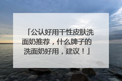 公认好用干性皮肤洗面奶推荐，什么牌子的洗面奶好用，建议！