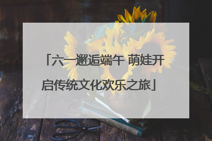 六一邂逅端午 萌娃开启传统文化欢乐之旅