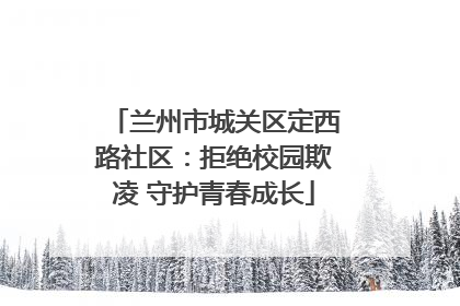 兰州市城关区定西路社区：拒绝校园欺凌 守护青春成长
