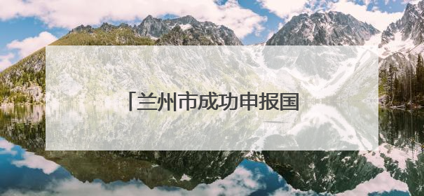 兰州市成功申报国家历史遗留废弃矿山生态修复示范工程