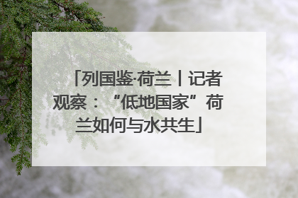 列国鉴·荷兰丨记者观察：“低地国家”荷兰如何与水共生