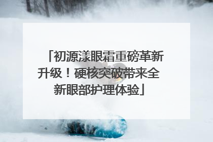 初源漾眼霜重磅革新升级！硬核突破带来全新眼部护理体验