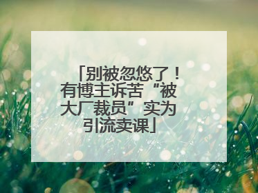 别被忽悠了！有博主诉苦“被大厂裁员”实为引流卖课