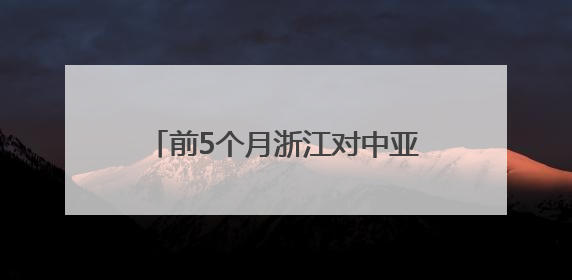 前5个月浙江对中亚五国进出口超200亿元 创历史同期新高