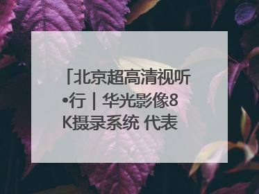北京超高清视听•行｜华光影像8K摄录系统 代表北京超高清技术站上国家舞台