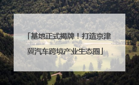 基地正式揭牌！打造京津冀汽车跨境产业生态圈