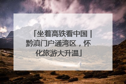 坐着高铁看中国｜黔滇门户通湾区，怀化旅游大升温