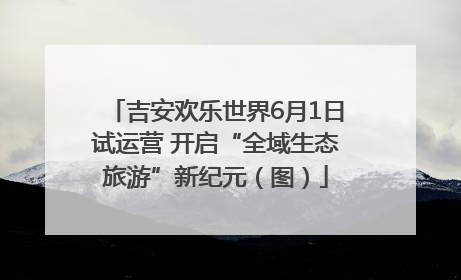 吉安欢乐世界6月1日试运营 开启“全域生态旅游”新纪元（图）
