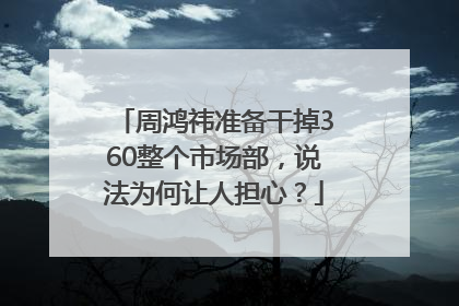 周鸿祎准备干掉360整个市场部，说法为何让人担心？