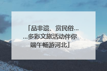 品非遗、赏民俗……多彩文旅活动伴你端午畅游河北