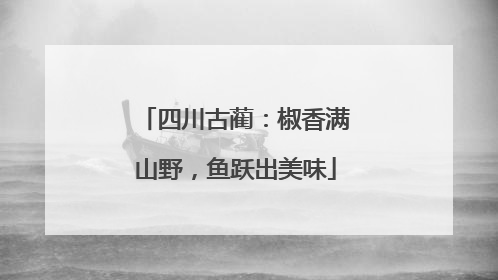 四川古蔺：椒香满山野，鱼跃出美味