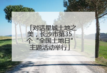 对话星城土地之美，长沙市第35个“全国土地日”主题活动举行