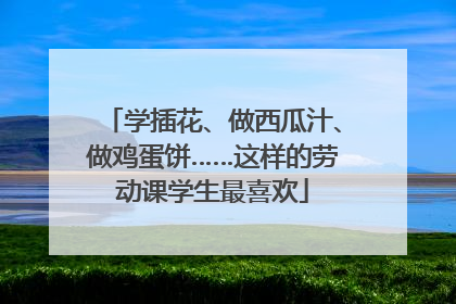 学插花、做西瓜汁、做鸡蛋饼……这样的劳动课学生最喜欢