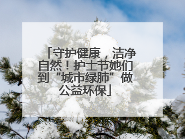 守护健康，洁净自然！护士节她们到“城市绿肺”做公益环保