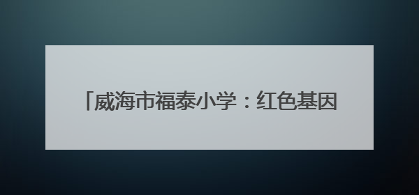 威海市福泰小学：红色基因润童心 队旗飘扬筑未来