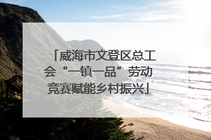 威海市文登区总工会“一镇一品”劳动竞赛赋能乡村振兴