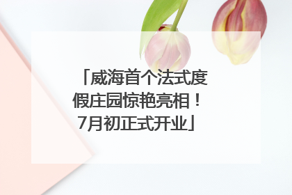 威海首个法式度假庄园惊艳亮相！7月初正式开业