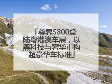 尊界S800登陆粤港澳车展，以黑科技与奢华重构超豪华车标准