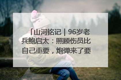 山河铭记｜96岁老兵鲍启太：照顾伤员比自己重要，炮弹来了要趴在他们身上