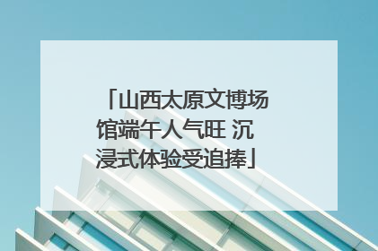 山西太原文博场馆端午人气旺 沉浸式体验受追捧