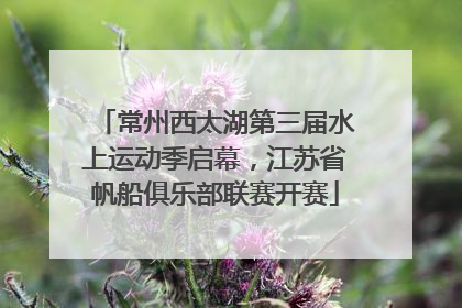 常州西太湖第三届水上运动季启幕，江苏省帆船俱乐部联赛开赛