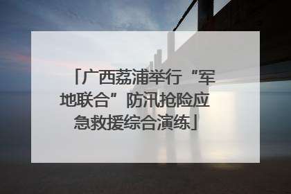广西荔浦举行“军地联合”防汛抢险应急救援综合演练