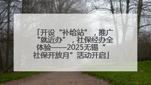 开设“补给站”，推广“就近办”，社保经办全体验——2025无锡“社保开放月”活动开启