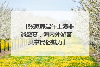 张家界端午上演非遗盛宴，海内外游客共享民俗魅力