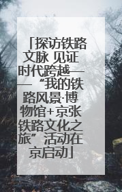 探访铁路文脉 见证时代跨越——“我的铁路风景·博物馆+京张铁路文化之旅”活动在京启动