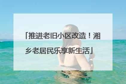 推进老旧小区改造！湘乡老居民乐享新生活