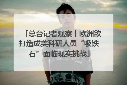 总台记者观察丨欧洲欲打造成美科研人员“吸铁石”面临现实挑战