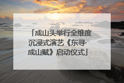 成山头举行全维度沉浸式演艺《东寻·成山赋》启动仪式