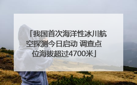 我国首次海洋性冰川航空探测今日启动 调查点位海拔超过4700米