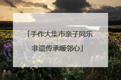 手作大集市亲子同乐 非遗传承暖邻心