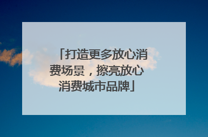 打造更多放心消费场景，擦亮放心消费城市品牌