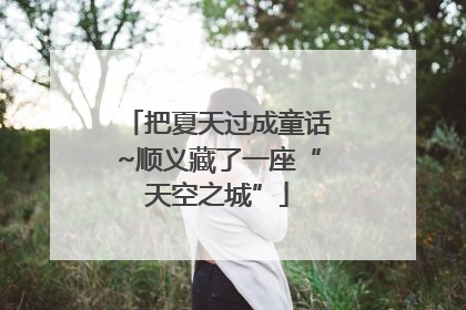 把夏天过成童话~顺义藏了一座“天空之城”