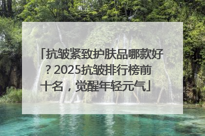 抗皱紧致护肤品哪款好？2025抗皱排行榜前十名，觉醒年轻元气