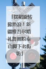 摆裙旋转掀热浪！新疆维吾尔婚礼舞圈粉泰山脚下老街坊